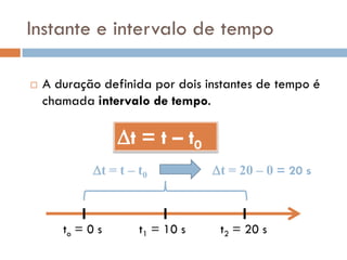 Instante e intervalo de tempo
 A duração definida por dois instantes de tempo é
chamada intervalo de tempo.
to = 0 s t1 = 10 s
t = t – t0
t2 = 20 s
t = t – t0 t = 20 – 0 = 20 s
 