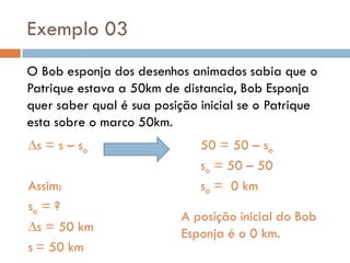 Exemplo 03
O Bob esponja dos desenhos animados sabia que o
Patrique estava a 50km de distancia, Bob Esponja
quer saber qual é sua posição inicial se o Patrique
esta sobre o marco 50km.
s = s – so
Assim:
so = ?
s = 50 km
s = 50 km
50 = 50 – so
so = 50 – 50
so = 0 km
A posição inicial do Bob
Esponja é o 0 km.
 