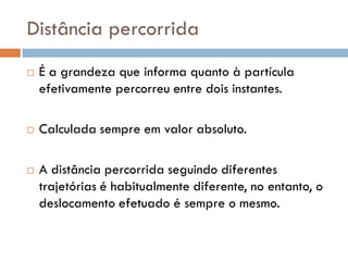 Distância percorrida
 É a grandeza que informa quanto à partícula
efetivamente percorreu entre dois instantes.
 Calculada sempre em valor absoluto.
 A distância percorrida seguindo diferentes
trajetórias é habitualmente diferente, no entanto, o
deslocamento efetuado é sempre o mesmo.
 