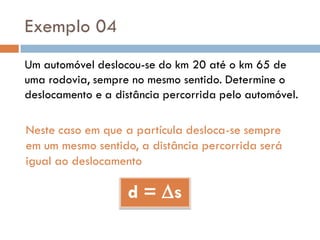 Exemplo 04
Um automóvel deslocou-se do km 20 até o km 65 de
uma rodovia, sempre no mesmo sentido. Determine o
deslocamento e a distância percorrida pelo automóvel.
Neste caso em que a partícula desloca-se sempre
em um mesmo sentido, a distância percorrida será
igual ao deslocamento
d = s
 