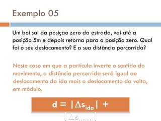 Exemplo 05
Um boi sai da posição zero da estrada, vai até a
posição 5m e depois retorna para a posição zero. Qual
foi o seu deslocamento? E a sua distância percorrida?
Neste caso em que a partícula inverte o sentido do
movimento, a distância percorrida será igual ao
deslocamento da ida mais o deslocamento da volta,
em módulo.
d = |sida| +
|s |
 