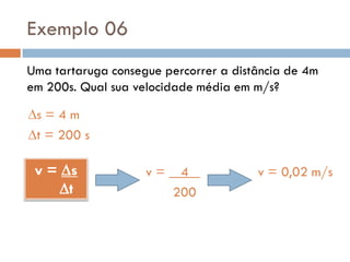 Exemplo 06
Uma tartaruga consegue percorrer a distância de 4m
em 200s. Qual sua velocidade média em m/s?
s = 4 m
t = 200 s
v = s
t
v = 4 .
200
v = 0,02 m/s
 