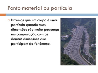 Ponto material ou partícula
 Dizemos que um corpo é uma
partícula quando suas
dimensões são muito pequenas
em comparação com as
demais dimensões que
participam do fenômeno.
 