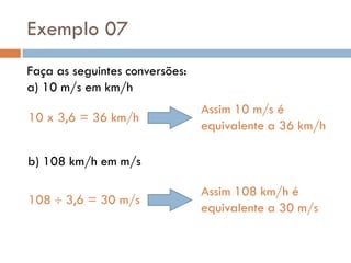 Exemplo 07
Faça as seguintes conversões:
a) 10 m/s em km/h
b) 108 km/h em m/s
10 x 3,6 = 36 km/h
Assim 10 m/s é
equivalente a 36 km/h
108  3,6 = 30 m/s
Assim 108 km/h é
equivalente a 30 m/s
 