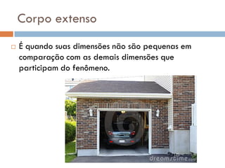 Corpo extenso
 É quando suas dimensões não são pequenas em
comparação com as demais dimensões que
participam do fenômeno.
 