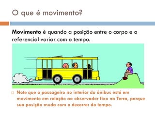 O que é movimento?
Movimento é quando a posição entre o corpo e o
referencial variar com o tempo.
 Note que o passageiro no interior do ônibus está em
movimento em relação ao observador fixo na Terra, porque
sua posição muda com o decorrer do tempo.
 