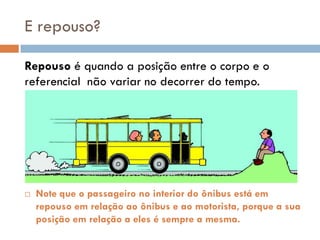 E repouso?
Repouso é quando a posição entre o corpo e o
referencial não variar no decorrer do tempo.
 Note que o passageiro no interior do ônibus está em
repouso em relação ao ônibus e ao motorista, porque a sua
posição em relação a eles é sempre a mesma.
 