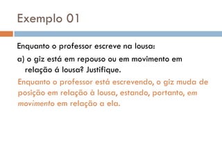 Exemplo 01
Enquanto o professor escreve na lousa:
a) o giz está em repouso ou em movimento em
relação á lousa? Justifique.
Enquanto o professor está escrevendo, o giz muda de
posição em relação à lousa, estando, portanto, em
movimento em relação a ela.
 
