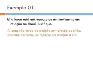 Exemplo 01
b) a lousa está em repouso ou em movimento em
relação ao chão? Justifique.
A lousa não muda de posição em relação ao chão,
estando, portanto, em repouso em relação a ele.
 