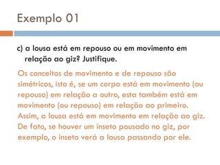 Exemplo 01
c) a lousa está em repouso ou em movimento em
relação ao giz? Justifique.
Os conceitos de movimento e de repouso são
simétricos, isto é, se um corpo está em movimento (ou
repouso) em relação a outro, esta também está em
movimento (ou repouso) em relação ao primeiro.
Assim, a lousa está em movimento em relação ao giz.
De fato, se houver um inseto pousado no giz, por
exemplo, o inseto verá a lousa passando por ele.
 