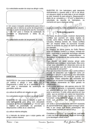 b) a velocidade escalar do corpo ao atingir o solo.
QUESTÃO 03: Um helicóptero está descendo
verticalmente e, quando está a 120 m de altura,
um pequeno objeto se solta dele e cai em direção
ao solo, levando 4s para atingi-lo. Desprezando o
efeito do ar, considere g = 10 m/s2 e determine a
velocidade de descida do helicóptero, no
momento em que o objeto se soltou.
2. Um corpo é lançado verticalmente para cima a
partir do solo e retorna ao ponto de lançamento e
retorna ao ponto de lançamento aos 6s. Considere
g = 10 m/s2 para o módulo da aceleração da
gravidade e desprezando o efeito do ar,
determine:
a) a velocidade escalar de lançamento do corpo;

b) a altura máxima atingida pelo corpo.

EXERCÍCIOS

QUESTÃO 01: Um corpo é abandonado do alto de
um edifício e atinge o solo após 2,5 s.
Desprezando o efeito do ar e adotando g = 10
m/s2 para a intensidade da aceleração da
gravidade, pede-se:
a) a altura do edifício em relação ao solo;
b) a velocidade escalar do corpo ao atingir o solo.
QUESTÃO 02: Um corpo é lançado a partir do
solo, verticalmente para cima com velocidade
escalar de 25 m/s. Considerando g = 10 m/s2 para
o módulo da aceleração da gravidade e
desprezando o efeito do ar, determine:
a) a altura máxima atingida;
b) o intervalo de tempo que o corpo gastou até
atingir a altura máxima.

Física : 1º ano

QUESTÃO ESPECIAL PARA ATIVIDADE DE GRUPO

Porta-aviões e guerra
Os meios de comunicação mostram diariamente
conflitos que ocorrem em várias regiões do
mundo, como África, Oriente Médio, regiões do
Cáucaso, America Central, etc. Esses conflitos
têm um impacto direto na economia mundial,
como no aumento do preço do barril de petróleo,
por exemplo.
As imagens da última guerra do Golfo Pérsico
entre os Estados Unidos e o Iraque, iniciada em
2003, mostraram a avançada tecnologia utilizada
pelas forças armadas estadunidenses e
destacaram a importância dos porta-aviões nesse
conflito.
Para decolar, um avião precisa atingir certa
velocidade para conseguir sustentação. Mas como
atingir essa velocidade em distancias como as de
um porta-aviões, que são muito menores que as
de uma pista de aeroporto?
Para que os aviões levantem voo, o porta aviões é
provido de catapultas que funcionam como um
estilingue e lançam a aeronave a uma velocidade
de aproximadamente 270 km/h em apenas dois
segundos. Essas catapultas são acionadas por
pistões que se movem bruscamente por causa da
alta pressão proveniente do vapor gerado na
embarcação.
Para o avião aterrissar, são apenas cerca de 150
m de pista e, portanto, é necessário novamente
um sistema adicional com freios para conseguir
parar a aeronave. O avião utiliza ganchos em sua
calda que se prendem em cabos de travamento.
Esses cabos também são ligados a cilindros e
funcionam como elásticos presos ao avião, de
modo que o pouso não seja extremamente
brusco.
Um avião a aproximadamente 240 km/h necessita
de aproximadamente 100 m para conseguir parar.
Não é por acaso que essas acelerações são
muitas vezes medidas em termos de g.
Considere g = 9,8 m/s2, no nível do mar, qual seria
o valor da aceleração escalar média em termos de
g na decolagem desse avião?

Cinemática: Queda livre

Prof. Jaelson Moraes

 