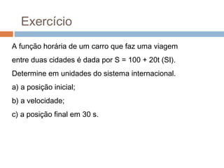 Exercício
A função horária de um carro que faz uma viagem
entre duas cidades é dada por S = 100 + 20t (SI).
Determine em unidades do sistema internacional.
a) a posição inicial;
b) a velocidade;
c) a posição final em 30 s.
 