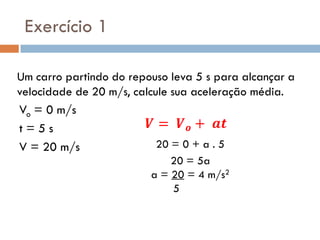 Um carro partindo do repouso leva 5 s para alcançar a
velocidade de 20 m/s, calcule sua aceleração média.
Exercício 1
Vo = 0 m/s
t = 5 s
V = 20 m/s 20 = 0 + a . 5
20 = 5a
a = 20 = 4 m/s2
5
 