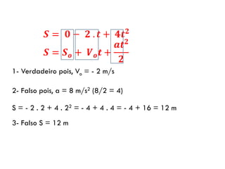 1- Verdadeiro pois, Vo = - 2 m/s
2- Falso pois, a = 8 m/s2 (8/2 = 4)
S = - 2 . 2 + 4 . 22 = - 4 + 4 . 4 = - 4 + 16 = 12 m
3- Falso S = 12 m
 