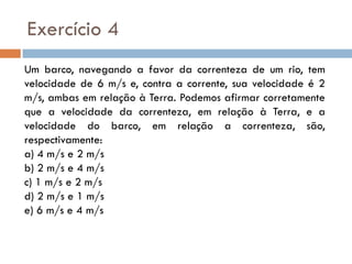 Um barco, navegando a favor da correnteza de um rio, tem
velocidade de 6 m/s e, contra a corrente, sua velocidade é 2
m/s, ambas em relação à Terra. Podemos afirmar corretamente
que a velocidade da correnteza, em relação à Terra, e a
velocidade do barco, em relação a correnteza, são,
respectivamente:
a) 4 m/s e 2 m/s
b) 2 m/s e 4 m/s
c) 1 m/s e 2 m/s
d) 2 m/s e 1 m/s
e) 6 m/s e 4 m/s
Exercício 4
 
