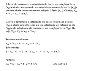 A favor da correnteza a velocidade do barco em relação à Terra
(VBT) é dada pela soma da sua velocidade em relação ao rio (VBR)e
da velocidade da correnteza em relação à Terra (VCT). Ou seja, VBR
+ VCT = VBT = 6 m/s.
Contra a correnteza a velocidade do barco em relação à Terra
(VBT) é dada pela diferença da sua velocidade em relação ao rio
(VBR) e da velocidade da correnteza em relação à Terra (VCT). Ou
seja, VBR - VCT = VVT = 2 m/s.
Resolvendo o sistema:
VBR + VCT = 6  VBR = 6 - VCT
Substituindo:
6 - VCT - VCT = 2  - 2 VCT = - 4  VCT = 2 m/s
Portanto:
VBR = 6 – VCT = 6 -2 = 4 m/s Alternativa B
 