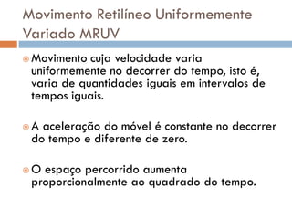 Movimento Retilíneo Uniformemente
Variado MRUV
 Movimento cuja velocidade varia
uniformemente no decorrer do tempo, isto é,
varia de quantidades iguais em intervalos de
tempos iguais.
 A aceleração do móvel é constante no decorrer
do tempo e diferente de zero.
 O espaço percorrido aumenta
proporcionalmente ao quadrado do tempo.
 