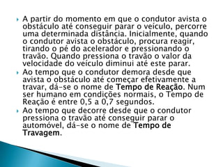  A partir do momento em que o condutor avista o
obstáculo até conseguir parar o veículo, percorre
uma determinada distância. Inicialmente, quando
o condutor avista o obstáculo, procura reagir,
tirando o pé do acelerador e pressionando o
travão. Quando pressiona o travão o valor da
velocidade do veículo diminui até este parar.
 Ao tempo que o condutor demora desde que
avista o obstáculo até começar efetivamente a
travar, dá-se o nome de Tempo de Reação. Num
ser humano em condições normais, o Tempo de
Reação é entre 0,5 a 0,7 segundos.
 Ao tempo que decorre desde que o condutor
pressiona o travão até conseguir parar o
automóvel, dá-se o nome de Tempo de
Travagem.
 