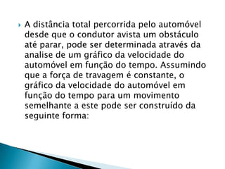  A distância total percorrida pelo automóvel
desde que o condutor avista um obstáculo
até parar, pode ser determinada através da
analise de um gráfico da velocidade do
automóvel em função do tempo. Assumindo
que a força de travagem é constante, o
gráfico da velocidade do automóvel em
função do tempo para um movimento
semelhante a este pode ser construído da
seguinte forma:
 