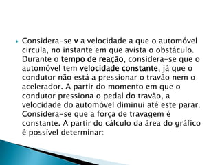  Considera-se v a velocidade a que o automóvel
circula, no instante em que avista o obstáculo.
Durante o tempo de reação, considera-se que o
automóvel tem velocidade constante, já que o
condutor não está a pressionar o travão nem o
acelerador. A partir do momento em que o
condutor pressiona o pedal do travão, a
velocidade do automóvel diminui até este parar.
Considera-se que a força de travagem é
constante. A partir do cálculo da área do gráfico
é possível determinar:
 