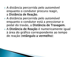  A distância percorrida pelo automóvel
enquanto o condutor procura reagir,
a Distância de Reação.
 A distância percorrida pelo automóvel
enquanto o condutor está a pressionar o
pedal do travão, a Distância de Travagem.
 A Distância de Reação é numericamente igual
à área do gráfico correspondente ao tempo
de reação (retângulo a vermelho):
 