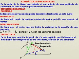 CINEMÁTICA DE UNA PARTÍCULA
Es la parte de la física que estudia el movimiento de una partícula sin
considerar las causas que originan dicho movimiento.
DEFINICIONES BÁSICAS
PARTÍCULA
Es todo objeto cuya posición puede describirse localizando un solo punto
MOVIMIENTO
Se llama así cuando la partícula cambia de vector posición con respecto al
tiempo
DESPLAZAMIENTO
Se llama así, al vector que nos indica la variación de la posición de una
partícula
r = r2 - r1 donde r2 y r1 son los vectores posición
TRAYECTORIA
Es la línea que describe la partícula. En este capítulo nos limitaremos al
movimiento cuya trayectoria es una línea recta, es decir en una dimensión
X
Y
Z
r1
r2

r
Desplazamiento
Trayectoria
P
1

P2

 