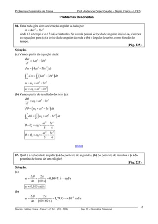 Problemas Resolvidos de Física                                     Prof. Anderson Coser Gaudio – Depto. Física – UFES

                                                     Problemas Resolvidos

04. Uma roda gira com aceleração angular α dada por
        α = 4at 3 − 3bt 2
    onde t é o tempo e a e b são constantes. Se a roda possui velocidade angular inicial ω0, escreva
    as equações para (a) a velocidade angular da roda e (b) o ângulo descrito, como função do
    tempo.
                                                                                          (Pág. 225)
Solução.
(a) Vamos partir da equação dada:
       dω
           = 4at 3 − 3bt 2
       dt
        d ω = ( 4at 3 − 3bt 2 ) dt

                 d ω = ∫ ( 4at 3 − 3bt 2 ) dt
           ω                t
        ∫ω   0           0

        ω − ω0 = at 4 − bt 3
        ω = ω0 + at 4 − bt 3
(b) Vamos partir do resultado do item (a):
       dθ
          = ω0 + at 4 − bt 3
       dt
        dθ = (ω0 + at 4 − bt 3 ) dt

        ∫θ dθ = ∫ (ω                + at 4 − bt 3 ) dt
         θ              t

                        0       0
           0


                                    at 5 bt 4
        θ − θ 0 = ω0 t +                −
                                     5    4
                                    at 5 bt 4
        θ = θ 0 + ω0 t +                −
                                     5    4

                                                                 [Início]


05. Qual é a velocidade angular (a) do ponteiro de segundos, (b) do ponteiro de minutos e (c) do
    ponteiro de horas de um relógio?
                                                                                        (Pág. 225)
Solução.
(a)
                  Δθ    2π
        ω=           =        = 0,104719                 rad/s
                  Δt ( 60 s )
        ω ≈ 0,105 rad/s
(b)
                  Δθ      2π
        ω=           =             = 1, 7453              × 10−3 rad/s
                  Δt ( 60 × 60 s )
________________________________________________________________________________________________________                2
                                       a
Resnick, Halliday, Krane - Física 1 - 4 Ed. - LTC - 1996. Cap. 11 – Cinemática Rotacional
 