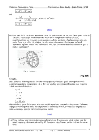 Problemas Resolvidos de Física                      Prof. Anderson Coser Gaudio – Depto. Física – UFES

        ω ≈ 1, 75 ×10−3 rad/s
(c)
             Δθ        2π
        ω=      =                 = 1, 4544     × 10−4 rad/s
             Δt (12 × 60 × 60 s )
        ω ≈ 1, 45 ×10−4 rad/s

                                                  [Início]


09. Uma roda de 30 cm de raio possui oito raios. Ela está montada em um eixo fixo e gira à razão de
    2,5 rev/s. Você deseja atirar uma flecha de 24 cm de comprimento através da roda,
    paralelamente ao seu eixo, sem tocar seus raios. Admita que tanto a flecha como os raios são
    muito finos; veja a Fig. 14. (a) Qual é a velocidade mínima que a flecha pode ter? (b) É
    importante o ponto, entre o eixo e a borda da roda, que você mira? Em caso afirmativo, qual a
    melhor localização?




                                                                                               (Pág. 225)
Solução.
(a) A condição mínima para que a flecha consiga passar pela roda é que o tempo para a flecha
percorrer seu próprio comprimento (l), tf, deve ser igual ao tempo requerido para a roda percorrer
1/8 de sua circunferência, tr:
        t f = tr
        l 1/ 8
          =
        v ω
        v = 8ωl
        v = 4,8 m/s
(b) A distância que a flecha passa pela roda medida a partir do centro não é importante. Embora o
espaço disponível para a flecha passar próxima ao centro seja menor, a velocidade tangencial da
roda nessa região também é proporcionalmente menor.

                                                  [Início]


14. Como parte de uma inspeção de manutenção, a turbina de um motor a jato é posta a girar de
    acordo com o gráfico mostrado na Fig. 15. Quantas revoluções esta turbina realizou durante o
    teste?

________________________________________________________________________________________________________    3
                                       a
Resnick, Halliday, Krane - Física 1 - 4 Ed. - LTC - 1996. Cap. 11 – Cinemática Rotacional
 