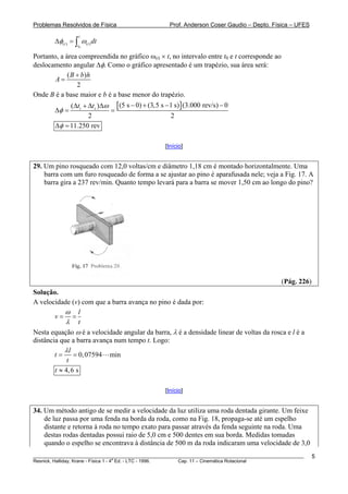 Problemas Resolvidos de Física                      Prof. Anderson Coser Gaudio – Depto. Física – UFES
                   t
        Δφ( t ) = ∫ ω(t ) dt
                  t0

Portanto, a área compreendida no gráfico ω(t) × t, no intervalo entre t0 e t corresponde ao
deslocamento angular Δφ. Como o gráfico apresentado é um trapézio, sua área será:
             ( B + b) h
        A=
                 2
Onde B é a base maior e b é a base menor do trapézio.
             (Δti + Δts )Δω [ (5 s − 0) + (3,5 s − 1 s) ] (3.000 rev/s) − 0
        Δφ =               =
                    2                              2
        Δφ = 11.250 rev

                                                  [Início]


29. Um pino rosqueado com 12,0 voltas/cm e diâmetro 1,18 cm é montado horizontalmente. Uma
    barra com um furo rosqueado de forma a se ajustar ao pino é aparafusada nele; veja a Fig. 17. A
    barra gira a 237 rev/min. Quanto tempo levará para a barra se mover 1,50 cm ao longo do pino?




                                                                                               (Pág. 226)
Solução.
A velocidade (v) com que a barra avança no pino é dada por:
            ω l
        v= =
            λ t
Nesta equação ω é a velocidade angular da barra, λ é a densidade linear de voltas da rosca e l é a
distância que a barra avança num tempo t. Logo:
            λl
        t=      = 0, 07594 min
             t
        t ≈ 4, 6 s

                                                  [Início]


34. Um método antigo de se medir a velocidade da luz utiliza uma roda dentada girante. Um feixe
    de luz passa por uma fenda na borda da roda, como na Fig. 18, propaga-se até um espelho
    distante e retorna à roda no tempo exato para passar através da fenda seguinte na roda. Uma
    destas rodas dentadas possui raio de 5,0 cm e 500 dentes em sua borda. Medidas tomadas
    quando o espelho se encontrava à distância de 500 m da roda indicaram uma velocidade de 3,0
________________________________________________________________________________________________________    5
                                       a
Resnick, Halliday, Krane - Física 1 - 4 Ed. - LTC - 1996. Cap. 11 – Cinemática Rotacional
 