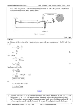 Problemas Resolvidos de Física                      Prof. Anderson Coser Gaudio – Depto. Física – UFES

      × 105 km/s. (a) Qual era a velocidade angular (constante) da roda? (b) Qual era o módulo da
      velocidade linear de um ponto em sua borda?




                                                                                               (Pág. 226)
Solução.
(a) O tempo de ida e volta da luz é igual ao tempo que a roda leva para girar Δφ = 2π/500 rad. Para
a luz:
              Δs 2 L
        v=c=      =
              Δt tluz
                  2L
         tluz =                                                                                        (1)
                   c
Para a roda:
               Δφ   2π
         ω=       =
               Δt 500.troda
               2π
         troda =                                                                                       (2)
              500ω
Igualando-se (1) e (2):
       2L      2π
           =
        c    500ω
             πc
       ω=        = 3.769,911      rad/s
           500l
         ω ≈ 3,8 × 103 rad/s
(b)
         v = ω r = 188, 4955   m/s
         v ≈ 1,9 ×102 m/s

                                                  [Início]


35. Uma roda A de raio rA = 10,0 cm está acoplada por uma correia B à roda C de raio rC = 25,0 cm,
    como mostra a Fig. 19. A roda A aumenta sua velocidade angular à razão uniforme de 1,60
    rad/s2. Determine o tempo necessário para que a roda C atinja uma velocidade rotacional de 100
    rev/min; suponha que não haja deslizamento da correia. (Dica: Se a correia não desliza, os
________________________________________________________________________________________________________     6
                                       a
Resnick, Halliday, Krane - Física 1 - 4 Ed. - LTC - 1996. Cap. 11 – Cinemática Rotacional
 