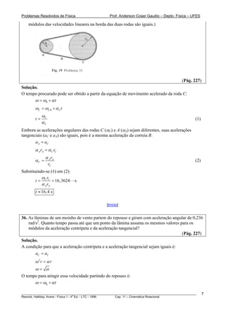 Problemas Resolvidos de Física                      Prof. Anderson Coser Gaudio – Depto. Física – UFES

    módulos das velocidades lineares na borda das duas rodas são iguais.)




                                                                                               (Pág. 227)
Solução.
O tempo procurado pode ser obtido a partir da equação de movimento acelerado da roda C:
      ω = ω0 + α t
        ωC = ωC 0 + α C t
             ωC
        t=                                                                                             (1)
             αC
Embora as acelerações angulares das rodas C (αC) e A (αA) sejam diferentes, suas acelerações
tangenciais (aC e aA) são iguais, pois é a mesma aceleração da correia B.
       a A = aC
        α A rA = α C rC
               α A rA
        αC =                                                                                           (2)
                  rC
Substituindo-se (1) em (2):
           ω r
        t = C C = 16,3624 s
           α A rA
        t ≈ 16, 4 s

                                                  [Início]


36. As lâminas de um moinho de vento partem do repouso e giram com aceleração angular de 0,236
    rad/s2. Quanto tempo passa até que um ponto da lâmina assuma os mesmos valores para os
    módulos da aceleração centrípeta e da aceleração tangencial?
                                                                                    (Pág. 227)
Solução.
A condição para que a aceleração centrípeta e a aceleração tangencial sejam iguais é:
       aC = aT
        ω 2r = α r
        ω= α
O tempo para atingir essa velocidade partindo do repouso é:
      ω = ω0 + α t

________________________________________________________________________________________________________     7
                                       a
Resnick, Halliday, Krane - Física 1 - 4 Ed. - LTC - 1996. Cap. 11 – Cinemática Rotacional
 