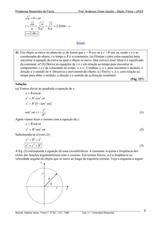 Problemas Resolvidos de Física                      Prof. Anderson Coser Gaudio – Depto. Física – UFES

         α = 0 + αt
             α   α     1
        t=     =     =   = 2, 0584 s
             α   α 2
                       α
        t ≈ 2, 06 s

                                                  [Início]


41. Um objeto se move no plano de xy de forma que x = R cos ωt e y = R sen ωt, sendo x e y as
    coordenadas do objeto, t o tempo e R e ω constantes. (a) Elimine t entre estas equações para
    encontrar a equação da curva na qual o objeto se move. Que curva é essa? Qual é o significado
    da constante ω? (b) Derive as equações de x e y em relação ao tempo para encontrar as
    componentes x e y da velocidade do corpo, vx e vy. Combine vx e vy para encontrar o módulo, a
    direção e o sentido de v. Descreva o movimento do objeto. (c) Derive vx e vy com relação ao
    tempo para obter o módulo, a direção e o sentido da aceleração resultante.
                                                                                         (Pág. 227)
Solução.
(a) Vamos elevar ao quadrado a equação de x.
       x = R cos ωt
        x 2 = R 2 cos 2 ωt
        x 2 = R 2 (1 − sen 2 ωt )

                     x2
        sen 2 ωt = 1 −                                                                                 (1)
                     R2
Agora vamos fazer o mesmo com a equação de y:
       y = R sen ω t
        y 2 = R 2 sen 2 ωt                                                                             (2)
Substituindo-se (1) em (2):
        y2 = R2 − x2
        x2 + y2 = R2                                                                                   (3)
A Eq. (3) corresponde à equação de uma circunferência. A constante ω ajusta a freqüência dos
ciclos das funções trigonométricas seno e cosseno. Em termos físicos, ω é a freqüência ou
velocidade angular do objeto que se move ao longo da trajetória circular. Veja o esquema a seguir:
                    y


                         y
                              r
                                  θ
                                      x   x




________________________________________________________________________________________________________     8
                                       a
Resnick, Halliday, Krane - Física 1 - 4 Ed. - LTC - 1996. Cap. 11 – Cinemática Rotacional
 