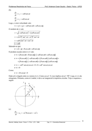 Problemas Resolvidos de Física                            Prof. Anderson Coser Gaudio – Depto. Física – UFES

(b)
       dx
           = vx = −ω R sen ωt
        dt
       dy
           = v y = ω R cos ωt
        dt
Logo, o vetor velocidade vale:
       v = vx i + v y j = −ω R sen ωti + ω R cos ωtj
O módulo de v vale:
        v=    ( −ω R sen ωt ) + (ω R cos ωt )
                               2                     2



        v = ω 2 R 2 sen 2 ωt + ω 2 R 2 cos 2 ωt
        v = ω R sen 2 ωt + cos 2 ωt
      v = ωR
Sabendo-se que:
      r = xi + yj = R cos ω ti + ω R sen ωtj
O produto escalar entre r e v vale:
        r ⋅ v = ( R cos ωti + R sen ωtj) ⋅ ( −ω R sen ωti + ω R cos ωtj)
        r ⋅ v = ( R cos ωti ) ⋅ ( −ω R sen ωti ) + ( R cos ωti ) ⋅ (ω R cos ωtj) +
             + ( R sen ωtj) ⋅ ( −ω R sen ωti ) + ( R sen ωtj) ⋅ (ω R cos ωtj)
        r ⋅ v = −ω R 2 sen ωt cos ωt + 0 + 0 + ω R 2 sen ωt cos ωt
        r⋅v = 0
Como:
        r ⋅ v = Rv cos φ = 0
Onde φ é o ângulo entre os vetores r e v. Como cos φ = 0, isso implica em φ = 90o. Logo, r e v são
ortogonais. Portanto, como r é radial, v deve ser tangencial à trajetória circular. Veja o esquema a
seguir:
                   y
                          v
                                            vy
                       y
                                   vx
                             r
                                 θ
                                        x        x




(c)
        dvx
            = ax = −ω 2 R cos ωt = −ω 2 x
        dt


________________________________________________________________________________________________________       9
                                       a
Resnick, Halliday, Krane - Física 1 - 4 Ed. - LTC - 1996. Cap. 11 – Cinemática Rotacional
 