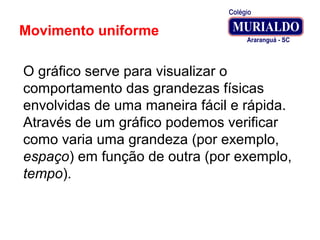 Movimento uniforme
O gráfico serve para visualizar o
comportamento das grandezas físicas
envolvidas de uma maneira fácil e rápida.
Através de um gráfico podemos verificar
como varia uma grandeza (por exemplo,
espaço) em função de outra (por exemplo,
tempo).
 