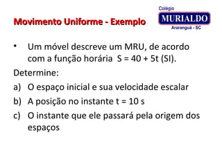 Movimento Uniforme - ExemploMovimento Uniforme - Exemplo
• Um móvel descreve um MRU, de acordo
com a função horária S = 40 + 5t (SI).
Determine:
a) O espaço inicial e sua velocidade escalar
b) A posição no instante t = 10 s
c) O instante que ele passará pela origem dos
espaços
 