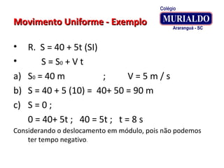 Movimento Uniforme - ExemploMovimento Uniforme - Exemplo
• R. S = 40 + 5t (SI)
• S = S0 + V t
a) S0 = 40 m ; V = 5 m / s
b) S = 40 + 5 (10) = 40+ 50 = 90 m
c) S = 0 ;
0 = 40+ 5t ; 40 = 5t ; t = 8 s
Considerando o deslocamento em módulo, pois não podemos
ter tempo negativo.
 