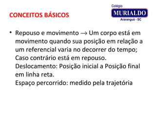 CONCEITOS BÁSICOS
• Repouso e movimento → Um corpo está em
movimento quando sua posição em relação a
um referencial varia no decorrer do tempo;
Caso contrário está em repouso.
Deslocamento: Posição inicial a Posição final
em linha reta.
Espaço percorrido: medido pela trajetória
 