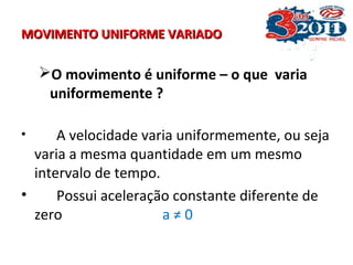 MOVIMENTO UNIFORME VARIADOMOVIMENTO UNIFORME VARIADO
O movimento é uniforme – o que varia
uniformemente ?
• A velocidade varia uniformemente, ou seja
varia a mesma quantidade em um mesmo
intervalo de tempo.
• Possui aceleração constante diferente de
zero a ≠ 0
 