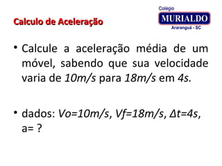 Calculo de AceleraçãoCalculo de Aceleração
• Calcule a aceleração média de um
móvel, sabendo que sua velocidade
varia de 10m/s para 18m/s em 4s.
• dados: Vo=10m/s, Vf=18m/s, Δt=4s,
a= ?
 