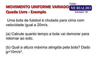 MOVIMENTO UNIFORME VARIADOMOVIMENTO UNIFORME VARIADO
Queda Livre - ExemploQueda Livre - Exemplo
Uma bola de futebol é chutada para cima com
velocidade igual a 20m/s.
(a) Calcule quanto tempo a bola vai demorar para
retornar ao solo.
(b) Qual a altura máxima atingida pela bola? Dado
g=10m/s².
 