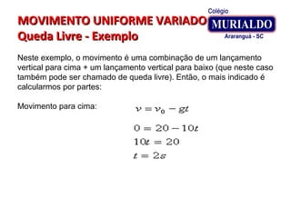 MOVIMENTO UNIFORME VARIADOMOVIMENTO UNIFORME VARIADO
Queda Livre - ExemploQueda Livre - Exemplo
Neste exemplo, o movimento é uma combinação de um lançamento
vertical para cima + um lançamento vertical para baixo (que neste caso
também pode ser chamado de queda livre). Então, o mais indicado é
calcularmos por partes:
Movimento para cima:
 