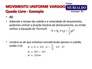 MOVIMENTO UNIFORME VARIADOMOVIMENTO UNIFORME VARIADO
Queda Livre - ExemploQueda Livre - Exemplo
• (b)
• Sabendo o tempo da subida e a velocidade de lançamento,
podemos utilizar a função horária do deslocamento, ou então
utilizar a Equação de Torricelli.
• Lembre-se de que estamos considerando apenas a subida,
então t=2s
 