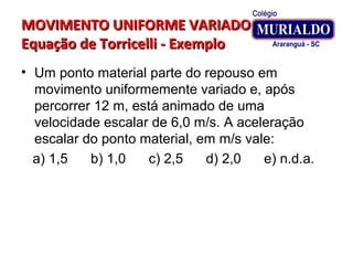 MOVIMENTO UNIFORME VARIADOMOVIMENTO UNIFORME VARIADO
Equação de Torricelli - ExemploEquação de Torricelli - Exemplo
• Um ponto material parte do repouso em
movimento uniformemente variado e, após
percorrer 12 m, está animado de uma
velocidade escalar de 6,0 m/s. A aceleração
escalar do ponto material, em m/s vale:
a) 1,5 b) 1,0 c) 2,5 d) 2,0 e) n.d.a.
 