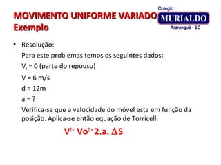 MOVIMENTO UNIFORME VARIADOMOVIMENTO UNIFORME VARIADO
ExemploExemplo
• Resolução:
Para este problemas temos os seguintes dados:
V0 = 0 (parte do repouso)
V = 6 m/s
d = 12m
a = ?
Verifica-se que a velocidade do móvel esta em função da
posição. Aplica-se então equação de Torricelli
V2=
Vo2 +
2.a. ∆S
 
