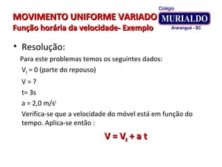 MOVIMENTO UNIFORME VARIADOMOVIMENTO UNIFORME VARIADO
Função horária da velocidade- ExemploFunção horária da velocidade- Exemplo
• Resolução:
Para este problemas temos os seguintes dados:
V0 = 0 (parte do repouso)
V = ?
t= 3s
a = 2,0 m/s2
Verifica-se que a velocidade do móvel está em função do
tempo. Aplica-se então :
V = VV = V00 + a t+ a t
 