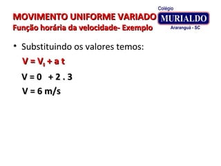 MOVIMENTO UNIFORME VARIADOMOVIMENTO UNIFORME VARIADO
Função horária da velocidade- ExemploFunção horária da velocidade- Exemplo
• Substituindo os valores temos:
V = VV = V00 + a t+ a t
V = 0 + 2 . 3V = 0 + 2 . 3
V = 6 m/sV = 6 m/s
 