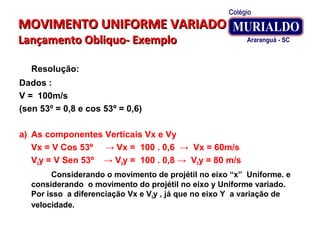 MOVIMENTO UNIFORME VARIADOMOVIMENTO UNIFORME VARIADO
Lançamento Obliquo- ExemploLançamento Obliquo- Exemplo
Resolução:
Dados :
V = 100m/s
(sen 53º = 0,8 e cos 53º = 0,6)
a) As componentes Verticais Vx e Vy
Vx = V Cos 53º → Vx = 100 . 0,6 → Vx = 60m/s
V0y = V Sen 53º → V0y = 100 . 0,8 → V0y = 80 m/s
Considerando o movimento de projétil no eixo “x” Uniforme. e
considerando o movimento do projétil no eixo y Uniforme variado.
Por isso a diferenciação Vx e V0y , já que no eixo Y a variação de
velocidade.
 