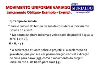 MOVIMENTO UNIFORME VARIADOMOVIMENTO UNIFORME VARIADO
Lançamento Obliquo- Exemplo - ExemploLançamento Obliquo- Exemplo - Exemplo
b) Tempo de subida
* Para o calculo do tempo de subida considere o movimento
isolada no eixo Y.
* No ponto de altura máxima a velocidade do projétil é igual a
zero. ( V = 0 ).
V = VV = V00 - g t- g t
* A aceleração atuante sobre o projetil e a aceleração da
gravidade, que por sua vez possui direção vertical e direção
de cima para baixo (+g), como o movimento do projétil
inicialmente é de baixo para cima (-g)
 