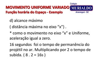 MOVIMENTO UNIFORME VARIADOMOVIMENTO UNIFORME VARIADO
Função horária do Espaço - ExemploFunção horária do Espaço - Exemplo
d) alcance máximo
( distância máxima no eixo “x”) .
* como o movimento no eixo “x” e Uniforme,
aceleração igual a zero.
16 segundos foi o tempo de permanência do
projétil no ar. Multiplicando por 2 o tempo de
subida. ( 8 . 2 = 16s )
 