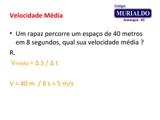 Velocidade Média
• Um rapaz percorre um espaço de 40 metros
em 8 segundos, qual sua velocidade média ?
R.
Vmédia = Δ S / Δ t
V = 40 m / 8 s = 5 m/s
 